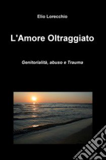 L'amore oltraggiato. Genitorialità, abuso e trauma libro di Lorecchio Elio