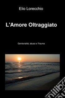 L'amore oltraggiato. Genitorialità, abuso e trauma libro di Lorecchio Elio