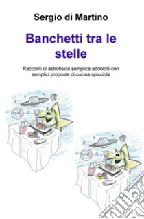 Banchetti tra le stelle. Racconti di astrofisica semplice addolciti con semplici proposte di cucina spicciola libro di Di Martino Sergio