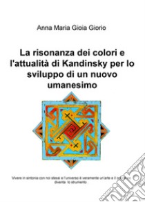 La risonanza dei colori e l'attualità di Kandinsky per lo sviluppo di un nuovo umanesimo. Vivere in sintonia con noi stessi e l'universo è veramente un'arte e il colore ne diventa lo strumento libro di Giorio Anna Maria Gioia