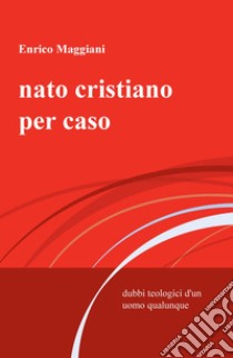 Nato cristiano per caso. Dubbi teologici d'un uomo qualunque libro di Maggiani Enrico