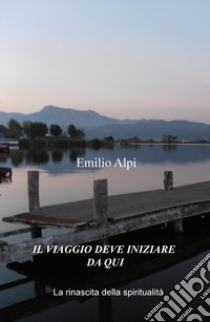 Il viaggio deve iniziare da qui. La rinascita della spiritualità libro di Alpi Emilio