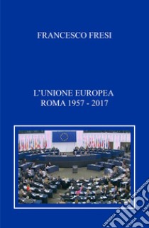 L'Unione Europea. Roma, 1957-2017 libro di Fresi Francesco