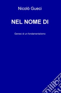 Nel nome di. Genesi di un fondamentalismo libro di Gueci Nicolò