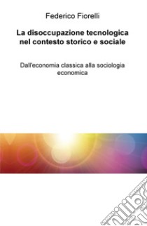 La disoccupazione tecnologica nel contesto storico e sociale. Dall'economia classica alla sociologia economica libro di Fiorelli Federico