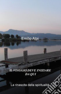 Il viaggio deve iniziare da qui. La rinascita della spiritualità libro di Alpi Emilio