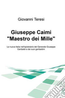 Giuseppe Caimi «Maestro dei Mille». La nuova Italia nell'epistolario del Generale Giuseppe Garibaldi e dei suoi garibaldini libro di Teresi Giovanni