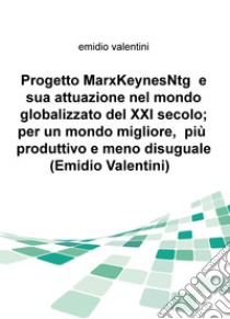 Progetto MarxKeynesNtg e sua attuazione nel mondo globalizzato del XXI secolo; per un mondo migliore, piu produttivo e meno disuguale libro di Valentini Emidio