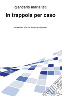 In trappola per caso. Anastasia e la tredicesima missione libro di Teti Giancarlo Maria