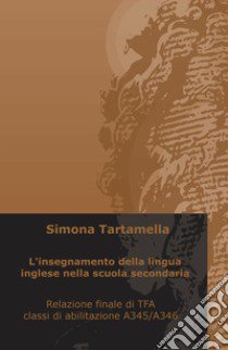 L'insegnamento della lingua inglese nella scuola secondaria. Relazione finale di TFA, classi di abilitazione A345/A346 libro di Tartamella Simona