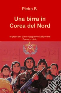 Una birra in Corea del Nord. Impressioni di un viaggiatore italiano nel Paese proibito libro di Pietro B.