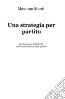 Una strategia per partito. Per il successo dell'attività di una nuova associazione politica libro di Monti Massimo