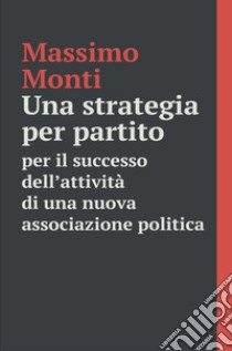 Una strategia per partito. Per il successo dell'attività di una nuova associazione politica libro di Monti Massimo