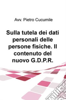 Sulla tutela dei dati personali delle persone fisiche. Il contenuto del nuovo G.D.P.R. libro di Cucumile Pietro