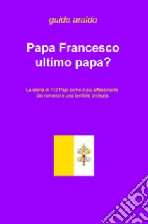 Papa Francesco ultimo papa? La storia di 112 papi come il più affascinante dei romanzi e una terribile profezia libro di Araldo Guido