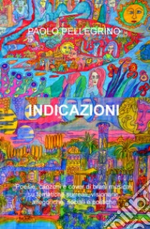 Indicazioni. Poesie, canzoni e cover di brani musicali su tematiche surreali, visionarie, allegoriche, sociali e politiche libro di Pellegrino Paolo