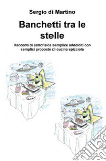 Banchetti tra le stelle. Racconti di astrofisica semplice addolciti con semplici proposte di cucina spicciola libro di Di Martino Sergio