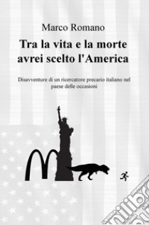 Tra la vita e la morte avrei scelto l'America. Disavventure di un ricercatore precario italiano nel Paese delle occasioni libro di Romano Marco