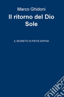 Il ritorno del dio Sole. Il segreto di Pistis Sophia libro di Ghidoni Marco