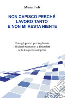 Non capisco perché lavoro tanto e non mi resta niente. Consigli pratici per migliorare i risultati economici e finanziari della tua piccola impresa libro di Pioli Mirna