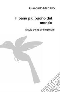 Il pane più buono del mondo. Favole per grandi e piccini libro di Mac Ulot Giancarlo