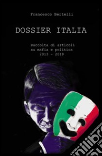 Dossier Italia. Raccolta di articoli su mafia e politica (2013-2018) libro di Bertelli Francesco