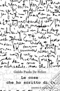 Le cose che ho scritto di te (mentre ti aspettavo) libro di De Felice Guido Paolo