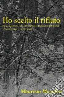 Ho scelto il rifiuto. Renzo Magalini (internato militare italiano in Germania; settembre 1943 - agosto 1945) libro di Magalini Maurizio