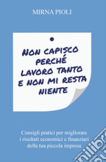 Non capisco perché lavoro tanto e non mi resta niente. Consigli pratici per migliorare i risultati economici e finanziari della tua piccola impresa libro di Pioli Mirna