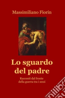 Lo sguardo del padre. Racconti dal fronte della guerra tra i sessi libro di Fiorin Massimiliano