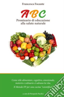 ABC. Prontuario di educazione alla salute naturale. Stile alimentare, cognitivo, emozionale, motorio, culinario ci salvano la vita. Il metodo FP per una cucina scientifica libro di Focante Francesca