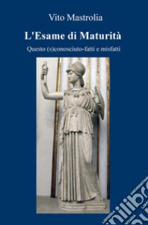 L'esame di Maturità. Questo (s)conosciuto. Fatti e misfatti libro di Mastrolia Vito