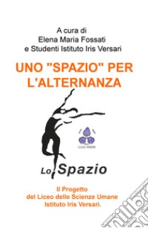 Uno «spazio» per l'alternanza.. Il progetto del liceo delle scienze umane Istituto Iris Versari libro di Fossati E. M. (cur.)