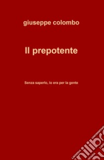 Il prepotente. Senza saperlo, lo era per la gente libro di Colombo Giuseppe