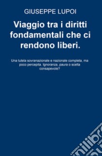 Viaggio tra i diritti fondamentali che ci rendono liberi. Una tutela sovranazionale e nazionale completa, ma poco percepita. Ignoranza, paura o scelta consapevole? libro di Lupoi Giuseppe