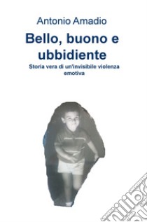 Bello, buono e ubbidiente. Storia vera di un'invisibile violenza emotiva libro di Amadio Antonio