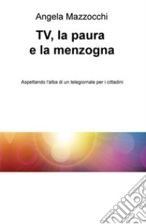 TV, la paura e la menzogna. Aspettando l'alba di un telegiornale per i cittadini libro di Mazzocchi Angela