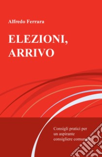 Elezioni, arrivo. Consigli pratici per un aspirante consigliere comunale libro di Ferrara Alfredo