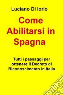 Come abilitarsi in Spagna. Tutti i passaggi per ottenere il decreto di riconoscimento in Italia libro di Di Iorio Luciano