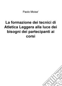 La formazione dei tecnici di atletica leggera alla luce dei bisogni dei partecipanti ai corsi libro di Moisè Paolo