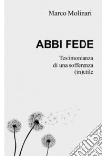 Abbi fede. Testimonianza di una sofferenza (in)utile libro di Molinari Marco