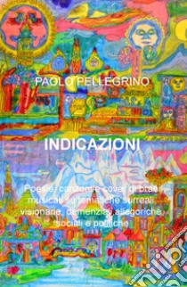 Indicazioni. Poesie, canzoni e cover di brani musicali su tematiche surreali, visionarie, allegoriche, sociali e politiche libro di Pellegrino Paolo