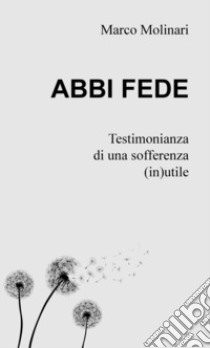 Abbi fede. Testimonianza di una sofferenza (in)utile libro di Molinari Marco