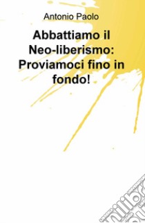 Abbattiamo il neo-liberismo: proviamoci fino in fondo! libro di Paolo Antonio