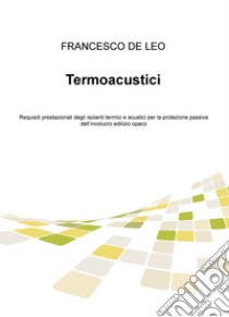 Termoacustici. Requisiti prestazionali degli isolanti termici e acustici per la protezione passiva dell'involucro edilizio opaco libro di De Leo Francesco