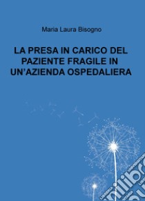 La presa in carico del paziente fragile in un'azienda ospedaliera libro di Bisogno Maria Laura