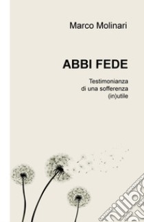 Abbi fede. Testimonianza di una sofferenza (in)utile libro di Molinari Marco