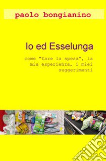 Io ed Esselunga. «Come fare la spesa», la mia esperienza, i miei suggerimenti libro di Bongianino Paolo