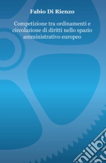 Competizione tra ordinamenti e circolazione di diritti nello spazio amministrativo europeo libro di Di Rienzo Fabio