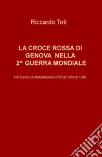 La Croce Rossa di Genova nella II guerra mondiale. Il IV Centro di Mobilitazione CRI dal 1939 al 1946 libro di Toti Riccardo